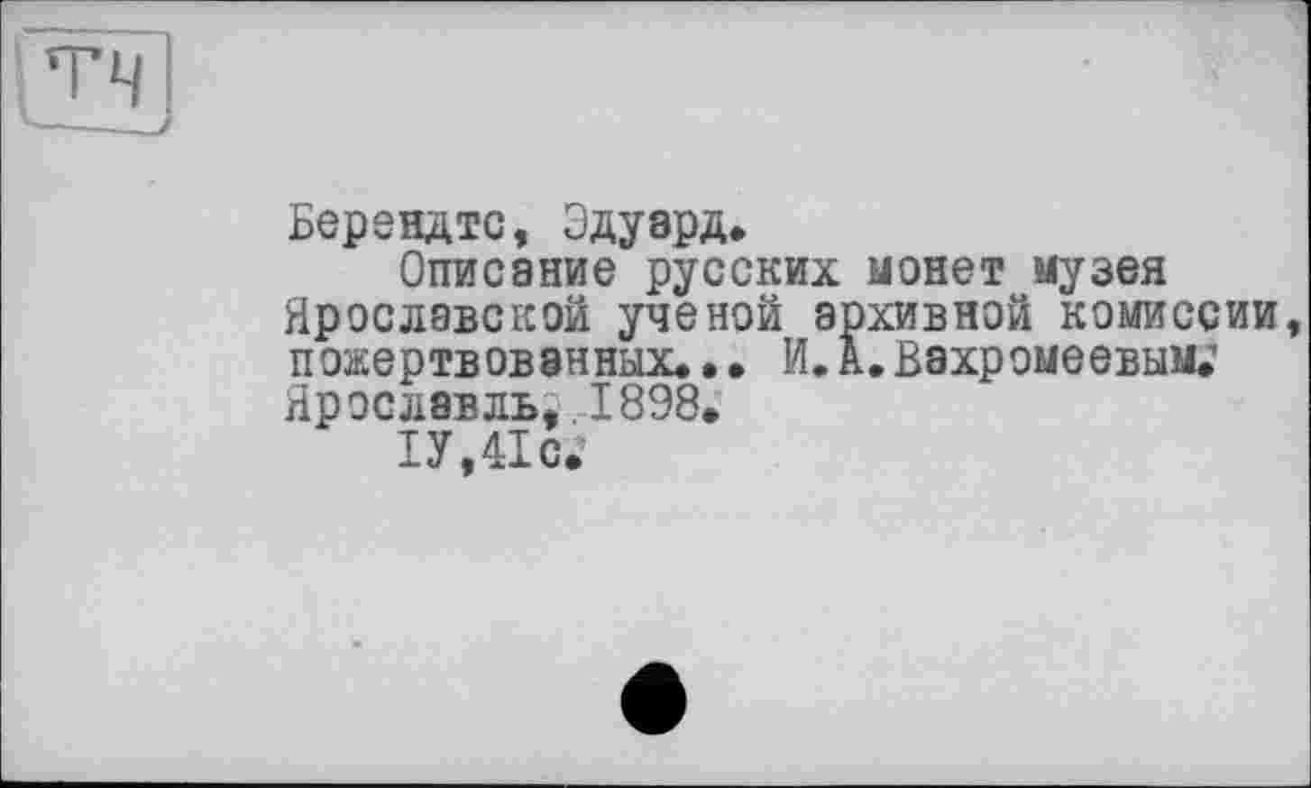 ﻿Берендтс, Эдуард.
Описание русских монет музея Ярославской ученой архивной комиссии пожертвованных.. • И. А. Вахромеевым.’ Ярославль..1898.
1У,41с.’